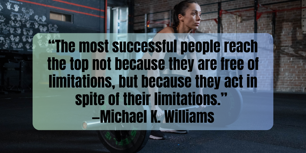 Fitness Motivation “The most successful people reach the top not because they are free of limitations, but because they act in spite of their limitations.” —Michael K. Williams